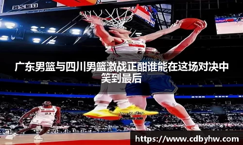 广东男篮与四川男篮激战正酣谁能在这场对决中笑到最后